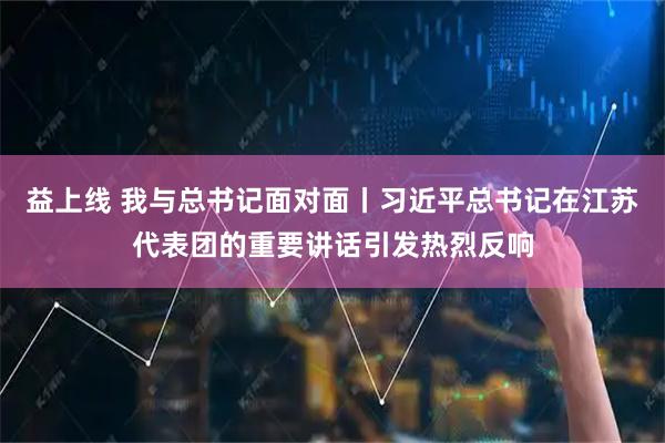 益上线 我与总书记面对面丨习近平总书记在江苏代表团的重要讲话引发热烈反响