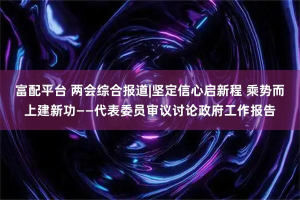 富配平台 两会综合报道|坚定信心启新程 乘势而上建新功——代表委员审议讨论政府工作报告