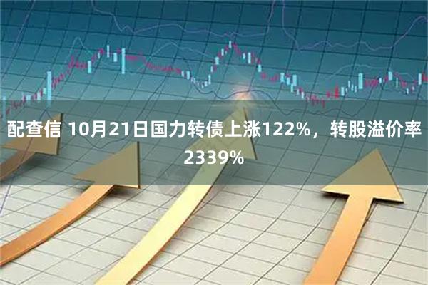配查信 10月21日国力转债上涨122%，转股溢价率2339%