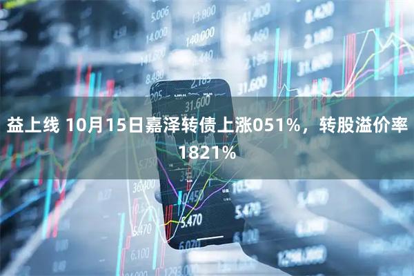 益上线 10月15日嘉泽转债上涨051%，转股溢价率1821%