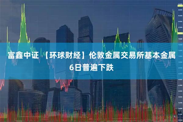 富鑫中证 【环球财经】伦敦金属交易所基本金属6日普遍下跌