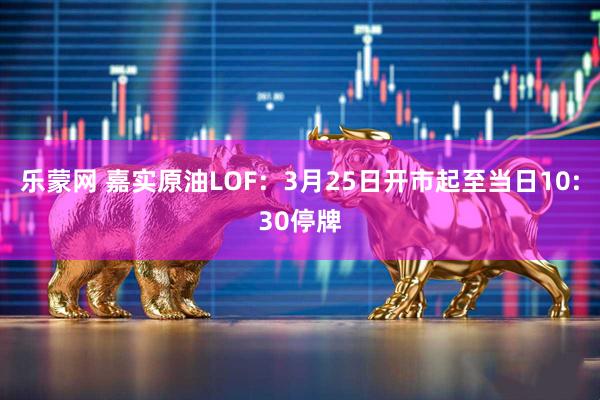 乐蒙网 嘉实原油LOF：3月25日开市起至当日10:30停牌