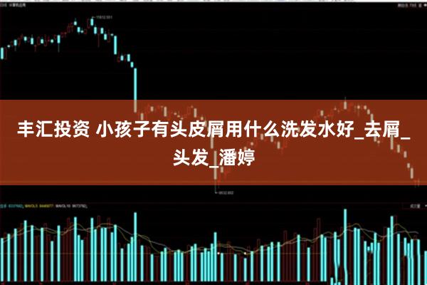 丰汇投资 小孩子有头皮屑用什么洗发水好_去屑_头发_潘婷