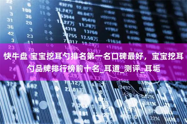 快牛盘 宝宝挖耳勺排名第一名口碑最好，宝宝挖耳勺品牌排行榜前十名_耳道_测评_耳垢