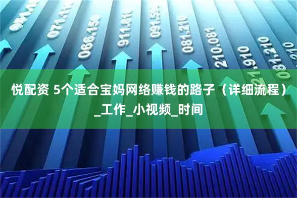 悦配资 5个适合宝妈网络赚钱的路子（详细流程）_工作_小视频_时间