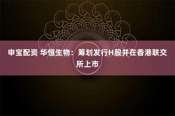 申宝配资 华恒生物：筹划发行H股并在香港联交所上市