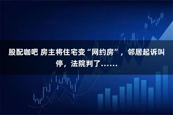 股配咖吧 房主将住宅变“网约房”，邻居起诉叫停，法院判了……