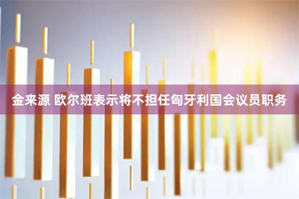 金来源 欧尔班表示将不担任匈牙利国会议员职务