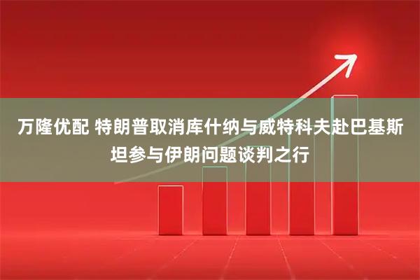 万隆优配 特朗普取消库什纳与威特科夫赴巴基斯坦参与伊朗问题谈判之行