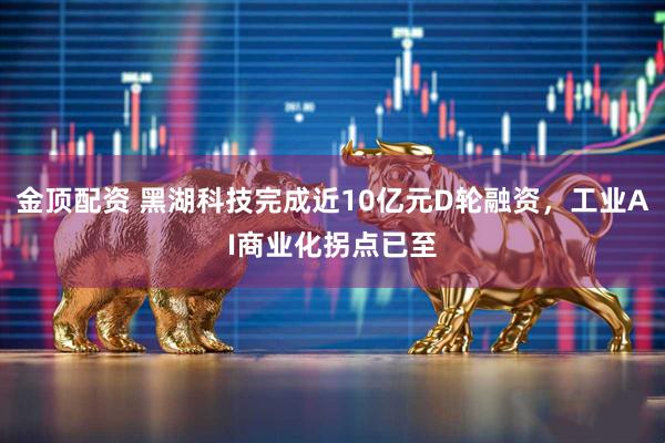 金顶配资 黑湖科技完成近10亿元D轮融资，工业AI商业化拐点已至