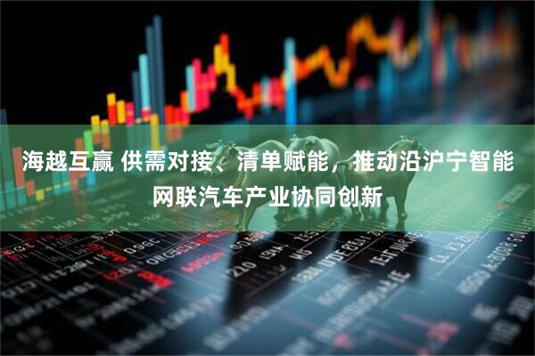 海越互赢 供需对接、清单赋能，推动沿沪宁智能网联汽车产业协同创新