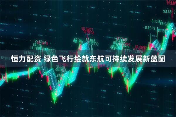 恒力配资 绿色飞行绘就东航可持续发展新蓝图