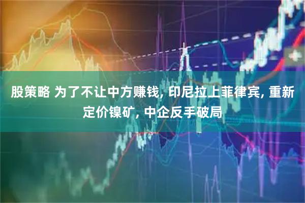 股策略 为了不让中方赚钱, 印尼拉上菲律宾, 重新定价镍矿, 中企反手破局