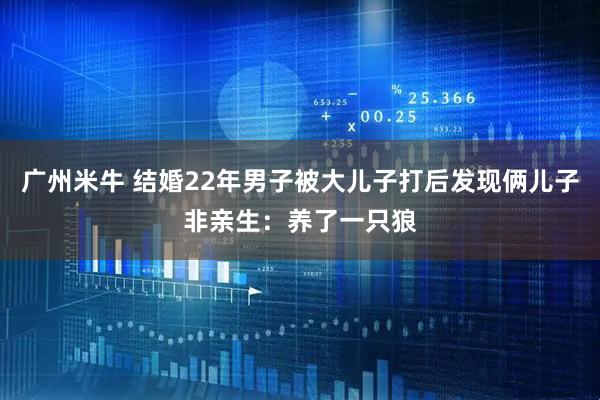 广州米牛 结婚22年男子被大儿子打后发现俩儿子非亲生:养了一只狼