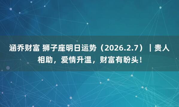 涵乔财富 狮子座明日运势（2026.2.7）｜贵人相助，爱情升温，财富有盼头！