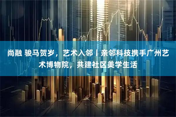 尚融 骏马贺岁，艺术入邻丨亲邻科技携手广州艺术博物院，共建社区美学生活
