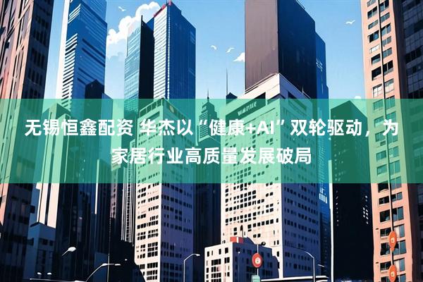 无锡恒鑫配资 华杰以“健康+AI”双轮驱动，为家居行业高质量发展破局