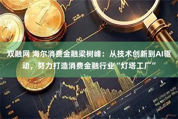 双融网 海尔消费金融梁树峰：从技术创新到AI驱动，努力打造消费金融行业“灯塔工厂”