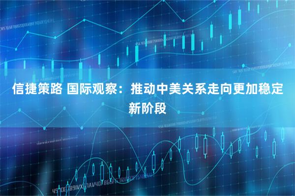 信捷策路 国际观察：推动中美关系走向更加稳定新阶段